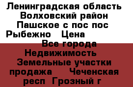 Ленинградская область Волховский район Пашское с/пос пос. Рыбежно › Цена ­ 1 000 000 - Все города Недвижимость » Земельные участки продажа   . Чеченская респ.,Грозный г.